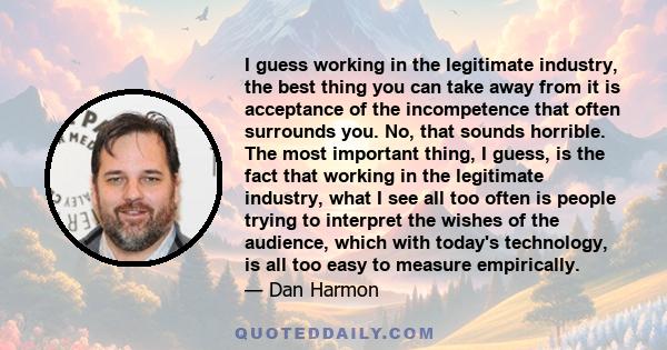 I guess working in the legitimate industry, the best thing you can take away from it is acceptance of the incompetence that often surrounds you. No, that sounds horrible. The most important thing, I guess, is the fact