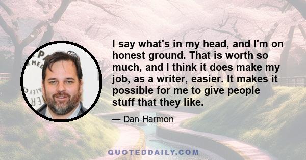 I say what's in my head, and I'm on honest ground. That is worth so much, and I think it does make my job, as a writer, easier. It makes it possible for me to give people stuff that they like.