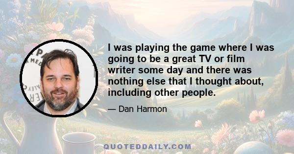 I was playing the game where I was going to be a great TV or film writer some day and there was nothing else that I thought about, including other people.