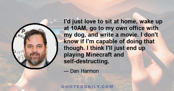 I'd just love to sit at home, wake up at 10AM, go to my own office with my dog, and write a movie. I don't know if I'm capable of doing that though. I think I'll just end up playing Minecraft and self-destructing.