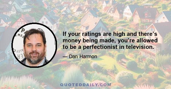 If your ratings are high and there’s money being made, you’re allowed to be a perfectionist in television.