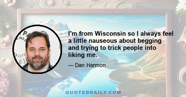 I'm from Wisconsin so I always feel a little nauseous about begging and trying to trick people into liking me.