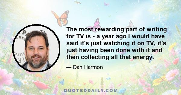 The most rewarding part of writing for TV is - a year ago I would have said it's just watching it on TV, it's just having been done with it and then collecting all that energy.