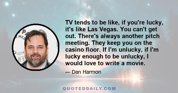 TV tends to be like, if you're lucky, it's like Las Vegas. You can't get out. There's always another pitch meeting. They keep you on the casino floor. If I'm unlucky, if I'm lucky enough to be unlucky, I would love to