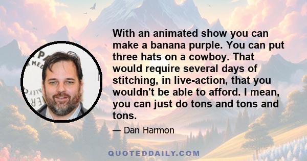 With an animated show you can make a banana purple. You can put three hats on a cowboy. That would require several days of stitching, in live-action, that you wouldn't be able to afford. I mean, you can just do tons and 