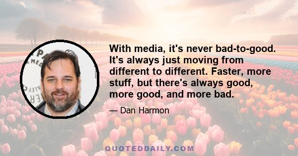 With media, it's never bad-to-good. It's always just moving from different to different. Faster, more stuff, but there's always good, more good, and more bad.