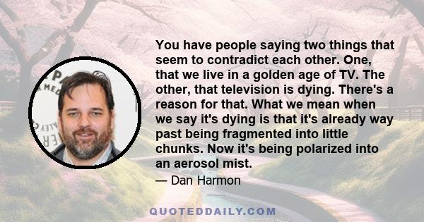 You have people saying two things that seem to contradict each other. One, that we live in a golden age of TV. The other, that television is dying. There's a reason for that. What we mean when we say it's dying is that