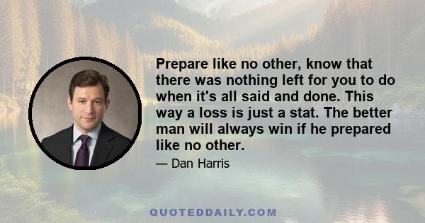 Prepare like no other, know that there was nothing left for you to do when it's all said and done. This way a loss is just a stat. The better man will always win if he prepared like no other.