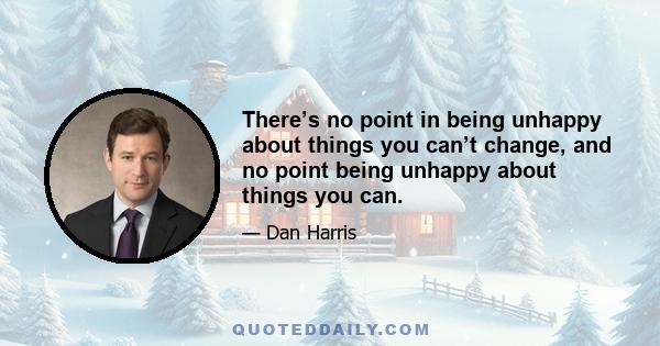 There’s no point in being unhappy about things you can’t change, and no point being unhappy about things you can.