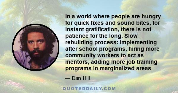 In a world where people are hungry for quick fixes and sound bites, for instant gratification, there is not patience for the long. Slow rebuilding process: implementing after school programs, hiring more community