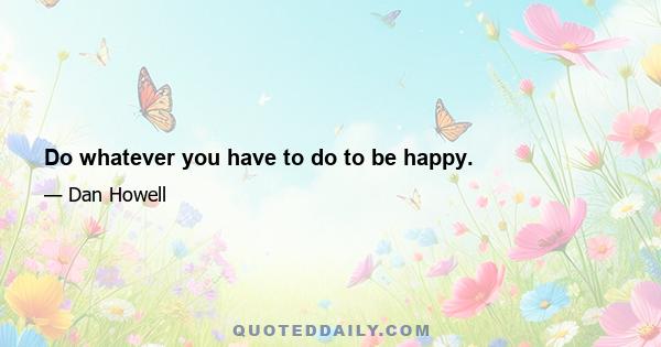 Do whatever you have to do to be happy.