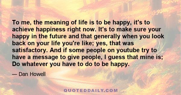 To me, the meaning of life is to be happy, it's to achieve happiness right now. It's to make sure your happy in the future and that generally when you look back on your life you're like; yes, that was satisfactory. And