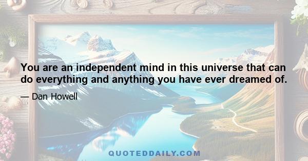 You are an independent mind in this universe that can do everything and anything you have ever dreamed of.