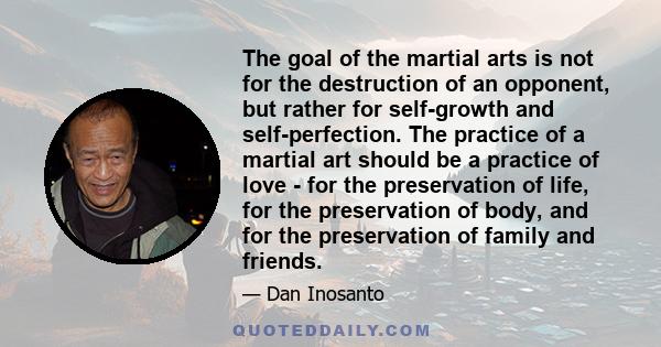 The goal of the martial arts is not for the destruction of an opponent, but rather for self-growth and self-perfection. The practice of a martial art should be a practice of love - for the preservation of life, for the