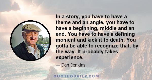 In a story, you have to have a theme and an angle, you have to have a beginning, middle and an end. You have to have a defining moment and kick it to death. You gotta be able to recognize that, by the way. It probably