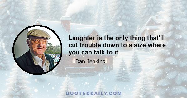 Laughter is the only thing that'll cut trouble down to a size where you can talk to it.