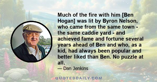 Much of the fire with him [Ben Hogan] was lit by Byron Nelson, who came from the same town - the same caddie yard - and achieved fame and fortune several years ahead of Ben and who, as a kid, had always been popular and 