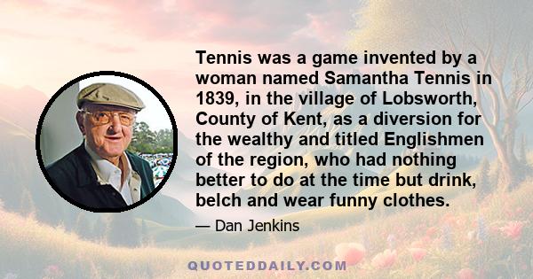 Tennis was a game invented by a woman named Samantha Tennis in 1839, in the village of Lobsworth, County of Kent, as a diversion for the wealthy and titled Englishmen of the region, who had nothing better to do at the