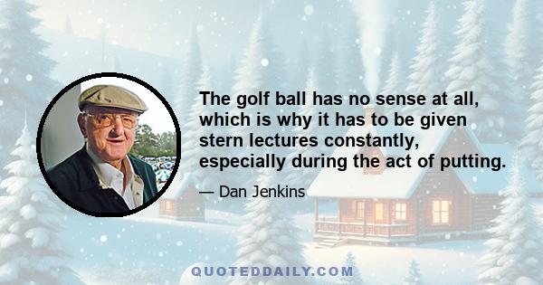 The golf ball has no sense at all, which is why it has to be given stern lectures constantly, especially during the act of putting.