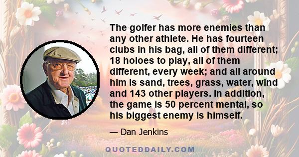 The golfer has more enemies than any other athlete. He has fourteen clubs in his bag, all of them different; 18 holoes to play, all of them different, every week; and all around him is sand, trees, grass, water, wind