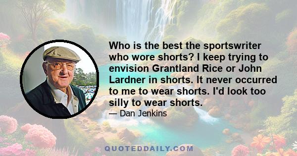 Who is the best the sportswriter who wore shorts? I keep trying to envision Grantland Rice or John Lardner in shorts. It never occurred to me to wear shorts. I'd look too silly to wear shorts.