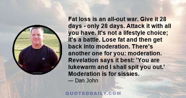 Fat loss is an all-out war. Give it 28 days - only 28 days. Attack it with all you have. It's not a lifestyle choice; it's a battle. Lose fat and then get back into moderation. There's another one for you: moderation.