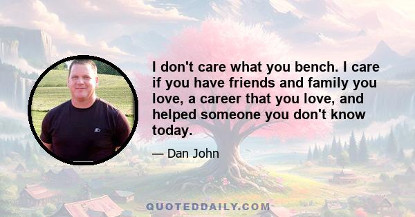 I don't care what you bench. I care if you have friends and family you love, a career that you love, and helped someone you don't know today.