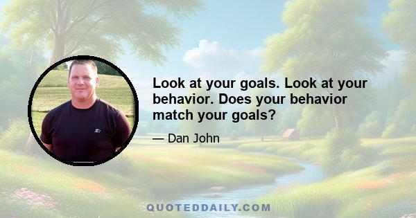 Look at your goals. Look at your behavior. Does your behavior match your goals?