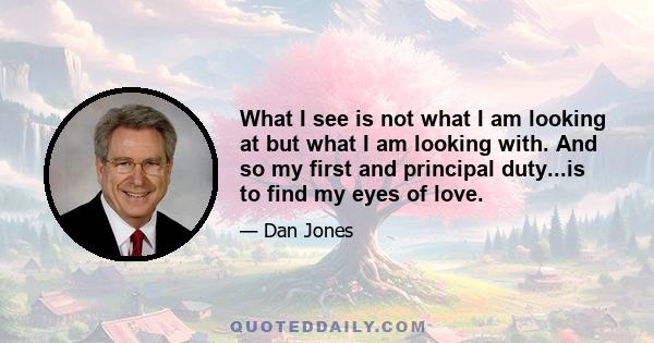 What I see is not what I am looking at but what I am looking with. And so my first and principal duty...is to find my eyes of love.