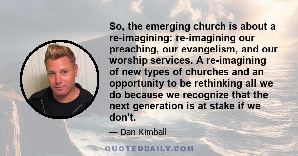 So, the emerging church is about a re-imagining: re-imagining our preaching, our evangelism, and our worship services. A re-imagining of new types of churches and an opportunity to be rethinking all we do because we