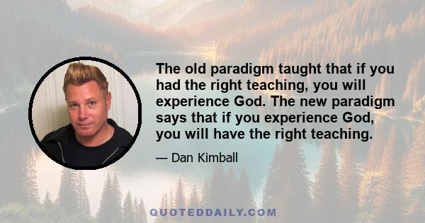 The old paradigm taught that if you had the right teaching, you will experience God. The new paradigm says that if you experience God, you will have the right teaching.