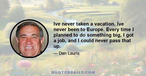 Ive never taken a vacation. Ive never been to Europe. Every time I planned to do something big, I got a job, and I could never pass that up.