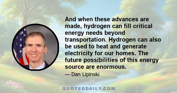 And when these advances are made, hydrogen can fill critical energy needs beyond transportation. Hydrogen can also be used to heat and generate electricity for our homes. The future possibilities of this energy source