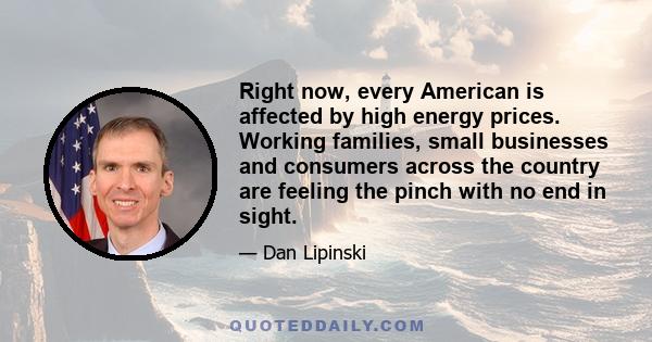 Right now, every American is affected by high energy prices. Working families, small businesses and consumers across the country are feeling the pinch with no end in sight.