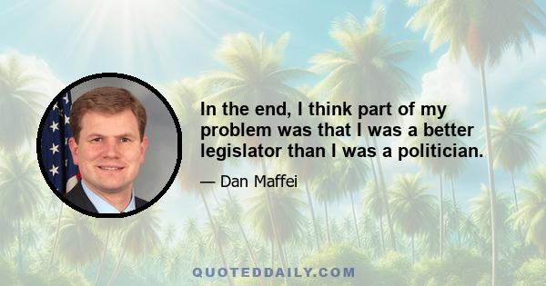 In the end, I think part of my problem was that I was a better legislator than I was a politician.