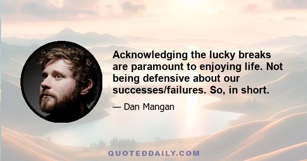 Acknowledging the lucky breaks are paramount to enjoying life. Not being defensive about our successes/failures. So, in short.