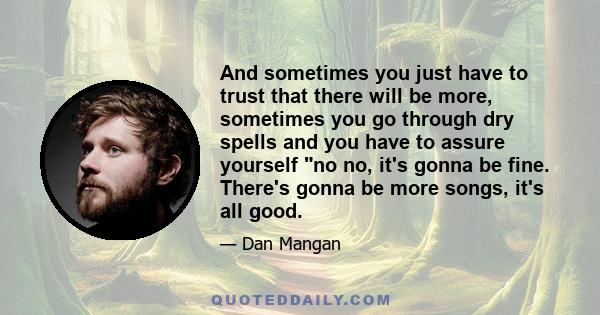 And sometimes you just have to trust that there will be more, sometimes you go through dry spells and you have to assure yourself no no, it's gonna be fine. There's gonna be more songs, it's all good.