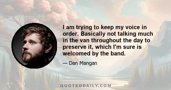 I am trying to keep my voice in order. Basically not talking much in the van throughout the day to preserve it, which I'm sure is welcomed by the band.