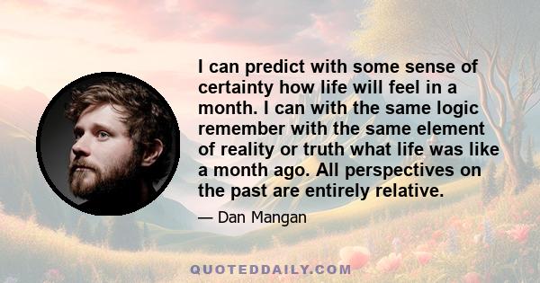 I can predict with some sense of certainty how life will feel in a month. I can with the same logic remember with the same element of reality or truth what life was like a month ago. All perspectives on the past are