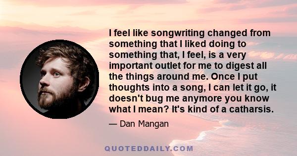 I feel like songwriting changed from something that I liked doing to something that, I feel, is a very important outlet for me to digest all the things around me. Once I put thoughts into a song, I can let it go, it