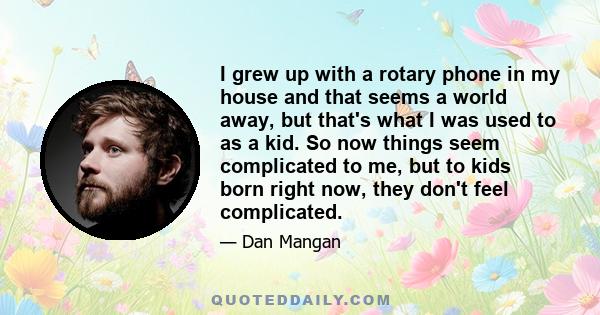 I grew up with a rotary phone in my house and that seems a world away, but that's what I was used to as a kid. So now things seem complicated to me, but to kids born right now, they don't feel complicated.