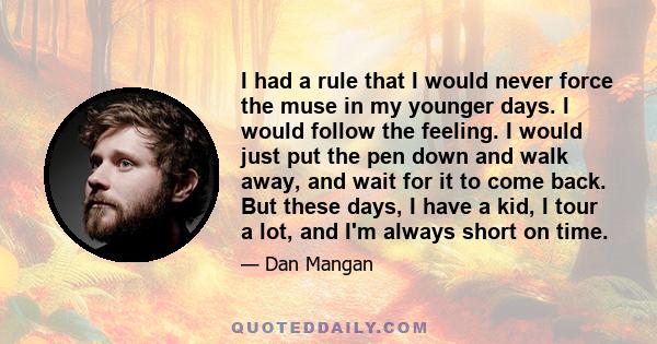 I had a rule that I would never force the muse in my younger days. I would follow the feeling. I would just put the pen down and walk away, and wait for it to come back. But these days, I have a kid, I tour a lot, and