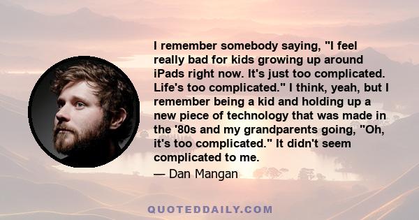 I remember somebody saying, I feel really bad for kids growing up around iPads right now. It's just too complicated. Life's too complicated. I think, yeah, but I remember being a kid and holding up a new piece of