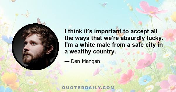 I think it's important to accept all the ways that we're absurdly lucky. I'm a white male from a safe city in a wealthy country.