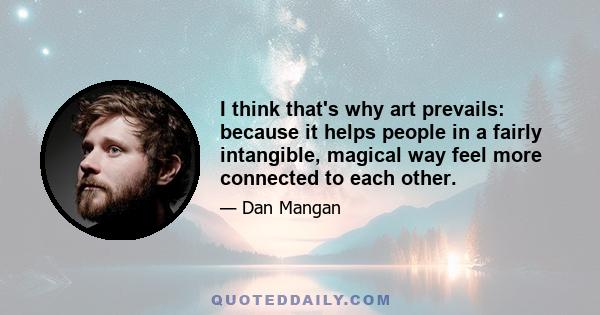 I think that's why art prevails: because it helps people in a fairly intangible, magical way feel more connected to each other.