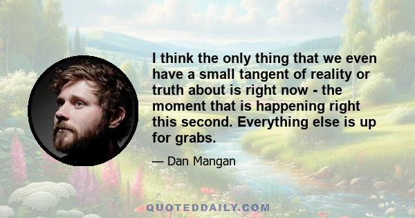 I think the only thing that we even have a small tangent of reality or truth about is right now - the moment that is happening right this second. Everything else is up for grabs.