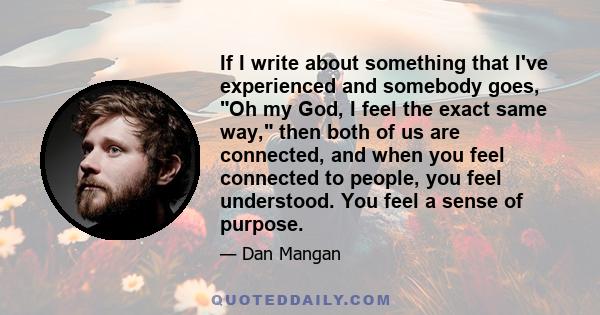 If I write about something that I've experienced and somebody goes, Oh my God, I feel the exact same way, then both of us are connected, and when you feel connected to people, you feel understood. You feel a sense of