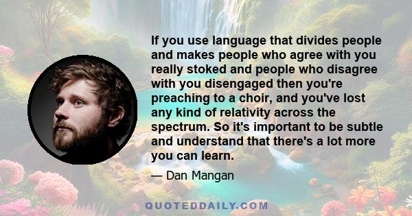 If you use language that divides people and makes people who agree with you really stoked and people who disagree with you disengaged then you're preaching to a choir, and you've lost any kind of relativity across the