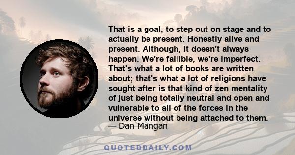 That is a goal, to step out on stage and to actually be present. Honestly alive and present. Although, it doesn't always happen. We're fallible, we're imperfect. That's what a lot of books are written about; that's what 