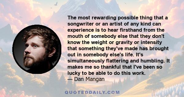 The most rewarding possible thing that a songwriter or an artist of any kind can experience is to hear firsthand from the mouth of somebody else that they don't know the weight or gravity or intensity that something